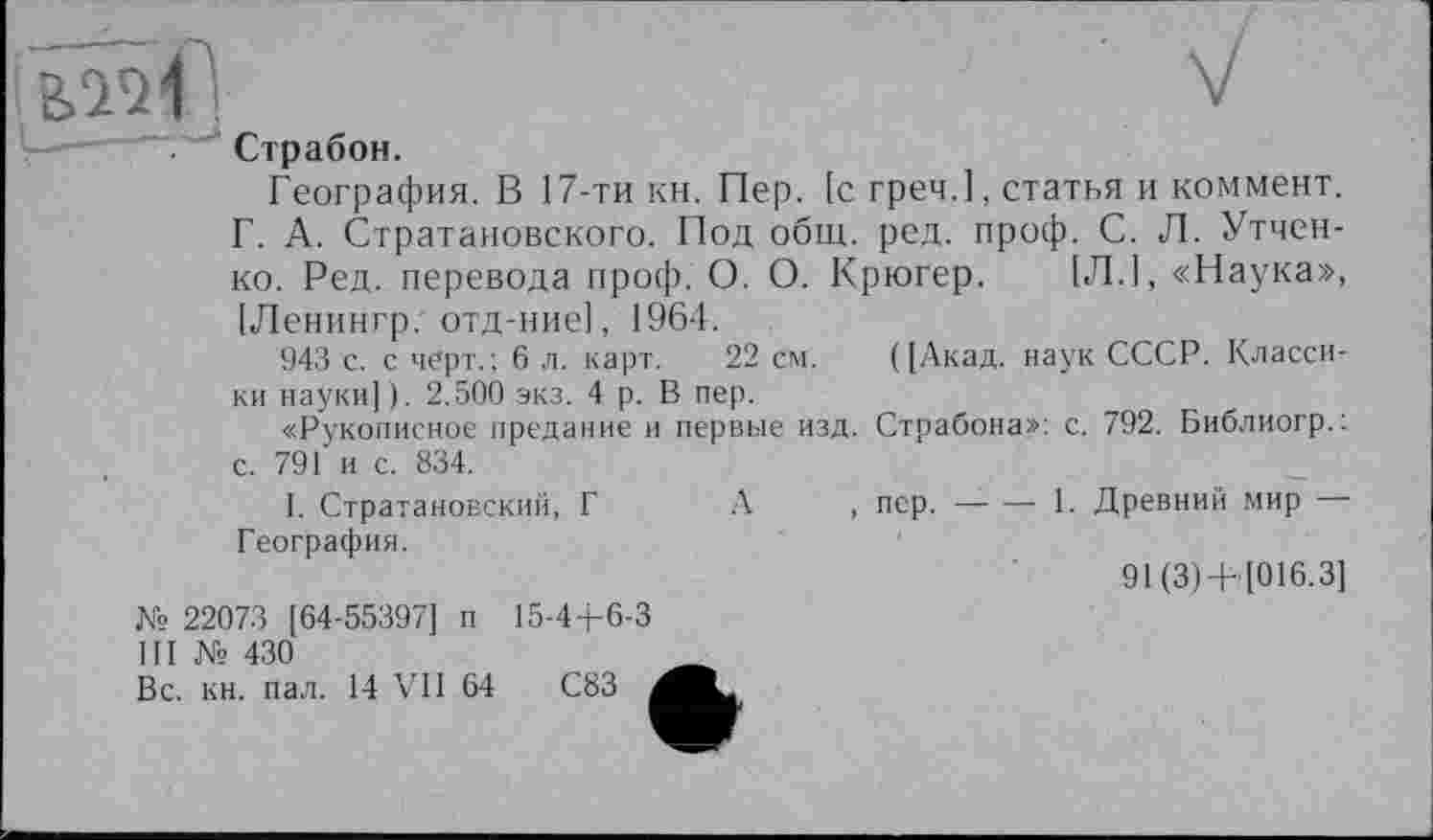 ﻿V
Страбон.
География. В 17-ти кн. Пер. [с греч.1, статья и коммент. Г. А. Стратановского. Под общ. ред. проф. С. Л. Утчен-ко. Ред. перевода проф. О. О. Крюгер. [Л.1, «Наука», [Ленингр. отд-ние], 1964.
943 с. с черт.; 6 л. карт. 22 см. ([Акад, наук СССР. Классики науки]). 2.500 экз. 4 р. В пер.
«Рукописное предание и первые изд. Страбона>>: с. 792. Библиогр.: с. 791 и с. 834.
I. Стратановский, Г А , пер.-------------1. Древний мир —
География.
91 (3)+ [016.3]
15-44-6-3
№ 22073 [64-55397] п
III № 430
Вс. кн. пал. 14 VII 64
С83